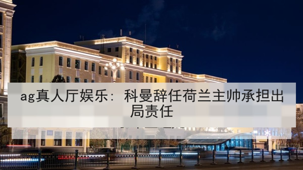 ag真人厅娱乐: 科曼辞任荷兰主帅承担出局责任 ag真人厅娱乐: 科曼辞任荷兰主帅承担出局责任