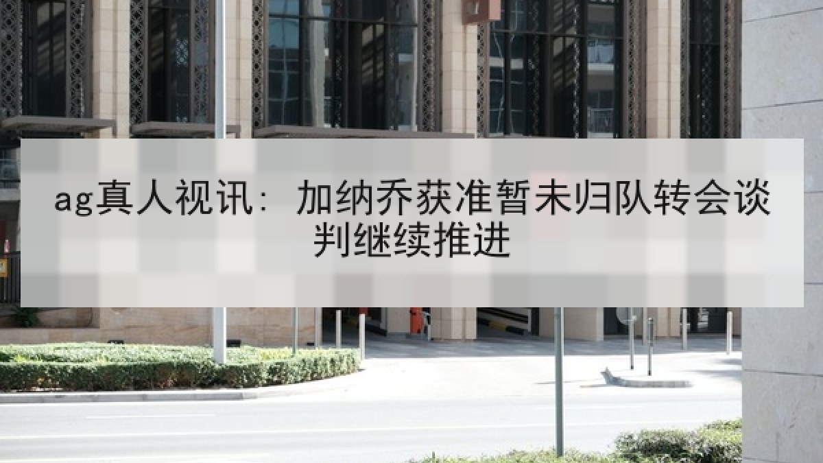 ag真人视讯: 加纳乔获准暂未归队转会谈判继续推进
